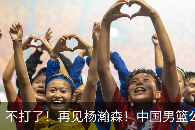 不打了！再见杨瀚森！中国男篮公布12人名单