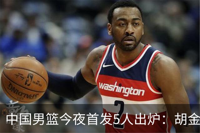 中国男篮今夜首发5人出炉：胡金秋+李弘权+王俊杰+赵继伟+廖三宁